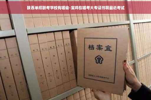 陕西单招联考学校有哪些-宝鸡在哪考大专证书啊最近考试