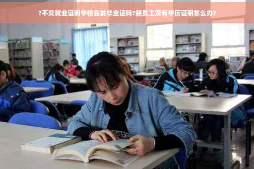 ?不交就业证明学校会发毕业证吗?新员工没有学历证明怎么办?