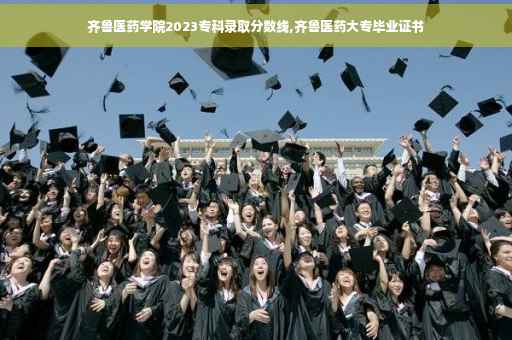 齐鲁医药学院2023专科录取分数线,齐鲁医药大专毕业证书