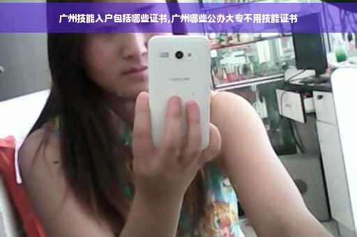 广州技能入户包括哪些证书,广州哪些公办大专不用技能证书