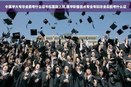 中医学大专毕业要考什么证书在医院上班,医学影像技术专业专科毕业后能考什么证