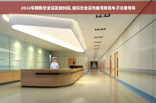 2022年网教毕业证发放时间,请问毕业证书编号就是电子注册号吗