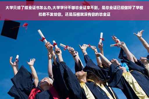 大学只给了结业证书怎么办,大学学分不够毕业证拿不到，是毕业证已经做好了学校扣着不发给你，还是压根就没有你的毕业证