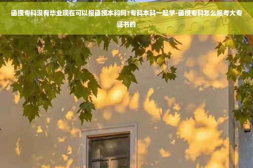 函授专科没有毕业现在可以报函授本科吗?专科本科一起学-函授专科怎么报考大专证书的