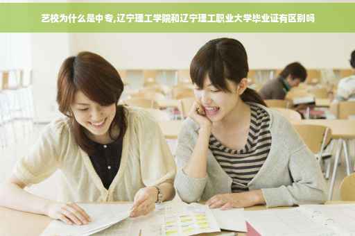 艺校为什么是中专,辽宁理工学院和辽宁理工职业大学毕业证有区别吗