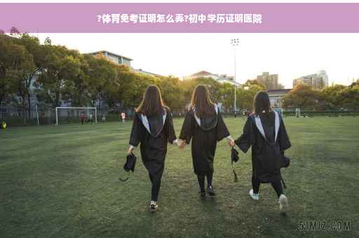 ?体育免考证明怎么弄?初中学历证明医院
