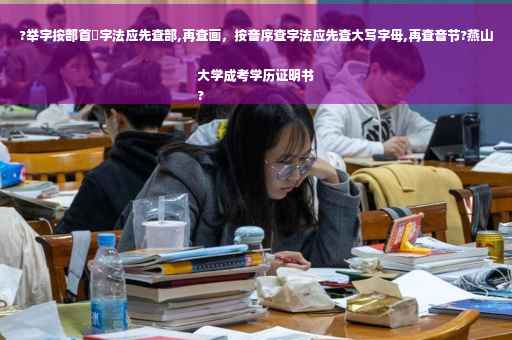 ?举字按部首査字法应先查部,再查画，按音序查字法应先查大写字母,再查音节?燕山大学成考学历证明书
?