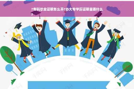 ?专科毕业证明怎么开?办大专学历证明需要什么
?