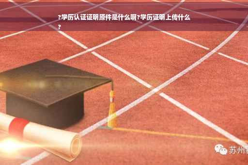 ?学历认证证明原件是什么啊?学历证明上传什么
?
