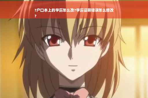 ?户口本上的学历怎么改?学历证明错误怎么修改
?