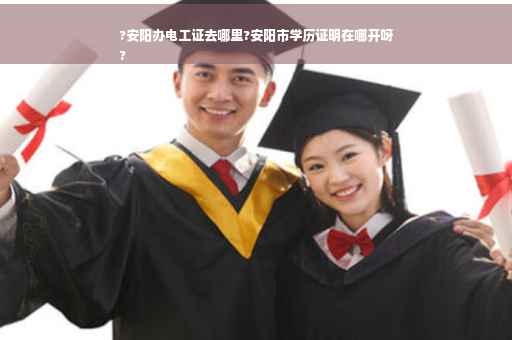 ?安阳办电工证去哪里?安阳市学历证明在哪开呀
?