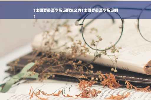 ?出国要最高学历证明怎么办?出国要最高学历证明
?
