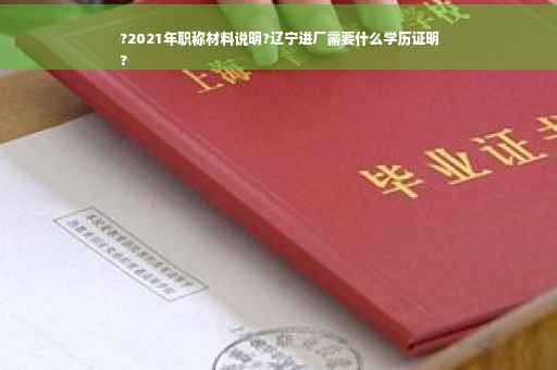 ?2021年职称材料说明?辽宁进厂需要什么学历证明
?