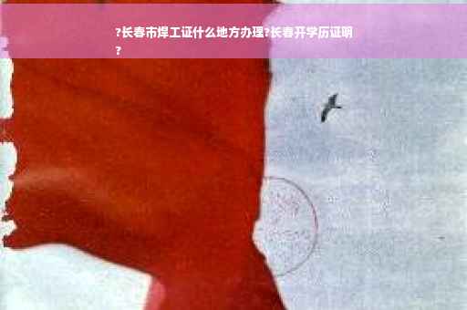 ?长春市焊工证什么地方办理?长春开学历证明
?