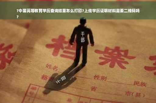 ?中国高等教育学历查询结果怎么打印?上传学历证明材料需要二维码吗
?