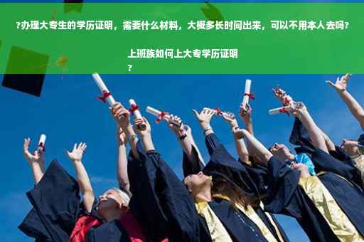 ?办理大专生的学历证明，需要什么材料，大概多长时间出来，可以不用本人去吗?上班族如何上大专学历证明
?