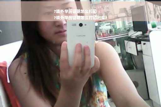 ?境外学历证明怎么打印
?境外学历证明怎么打印出来?
