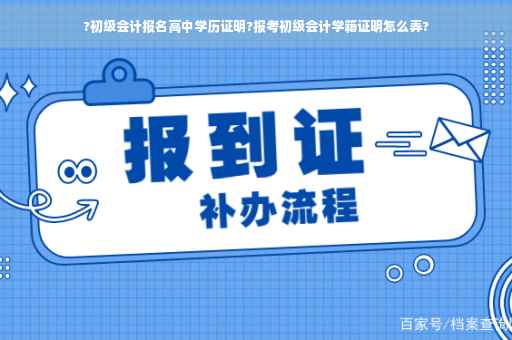 ?初级会计报名高中学历证明?报考初级会计学籍证明怎么弄?