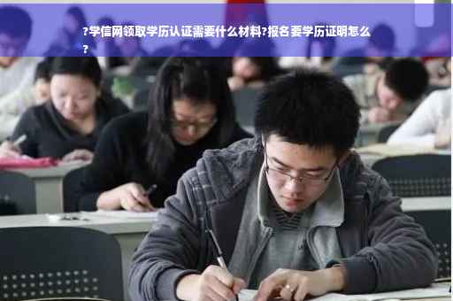 ?学信网领取学历认证需要什么材料?报名要学历证明怎么
?