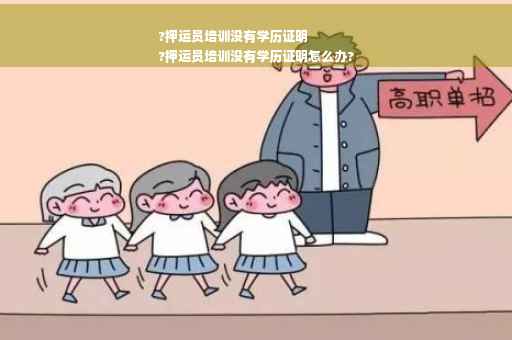 ?押运员培训没有学历证明
?押运员培训没有学历证明怎么办?