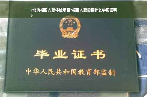 ?北汽福田入职体检项目?福田入职需要什么学历证明
?
