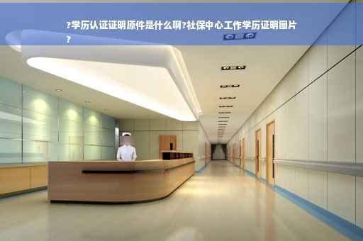 ?学历认证证明原件是什么啊?社保中心工作学历证明图片
?