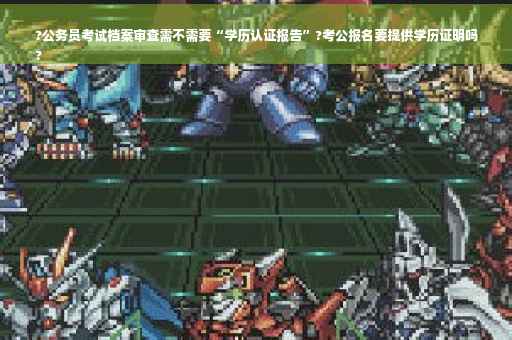 ?公务员考试档案审查需不需要“学历认证报告”?考公报名要提供学历证明吗
?
