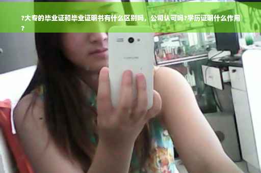 ?大专的毕业证和毕业证明书有什么区别吗，公司认可吗?学历证明什么作用
?