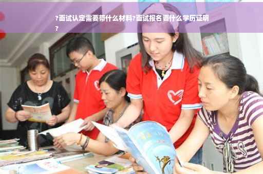 ?面试认定需要带什么材料?面试报名要什么学历证明
?