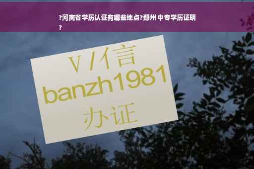 ?河南省学历认证有哪些地点?郑州 中专学历证明
?
