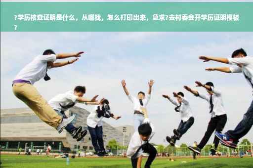 ?学历核查证明是什么，从哪找，怎么打印出来，急求?去村委会开学历证明模板
?