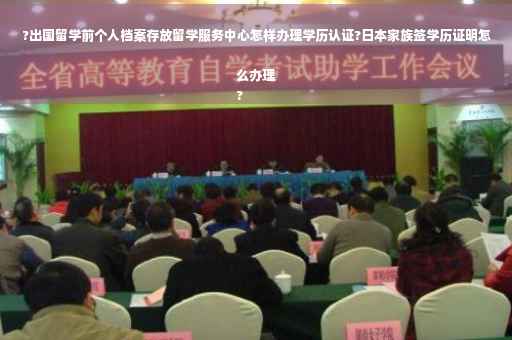 ?出国留学前个人档案存放留学服务中心怎样办理学历认证?日本家族签学历证明怎么办理
?