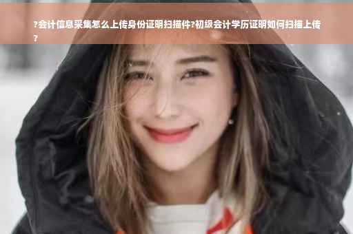 ?会计信息采集怎么上传身份证明扫描件?初级会计学历证明如何扫描上传
?