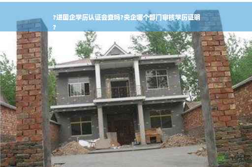 ?进国企学历认证会查吗?央企哪个部门审核学历证明
?