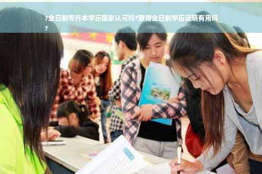 ?全日制专升本学历国家认可吗?取得全日制学历证明有用吗
?