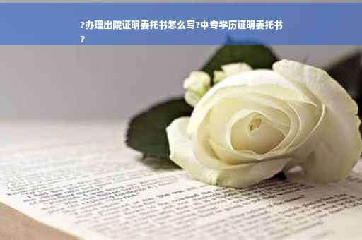 ?办理出院证明委托书怎么写?中专学历证明委托书
?