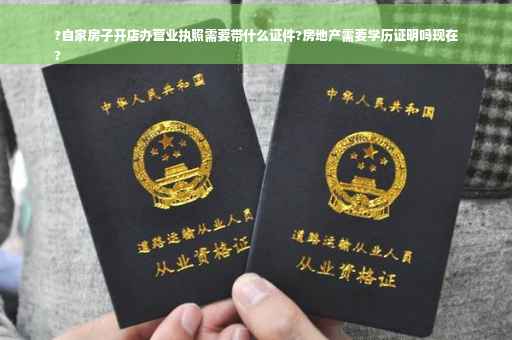 ?自家房子开店办营业执照需要带什么证件?房地产需要学历证明吗现在
?