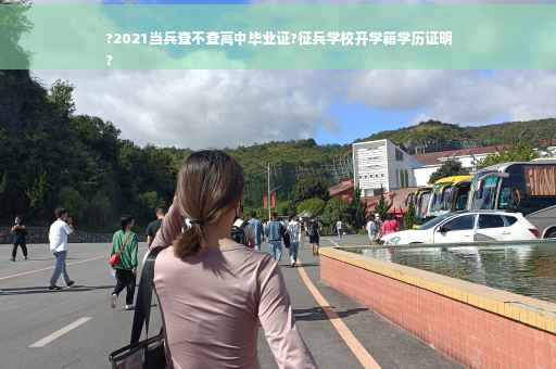 ?2021当兵查不查高中毕业证?征兵学校开学籍学历证明
?