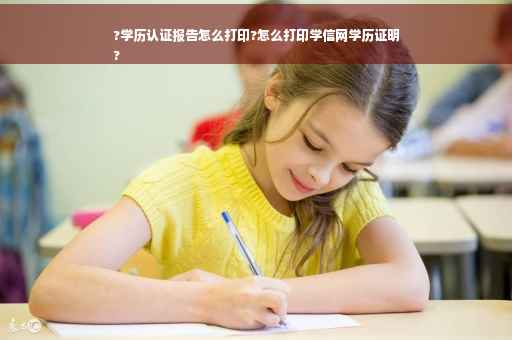 ?学历认证报告怎么打印?怎么打印学信网学历证明
?