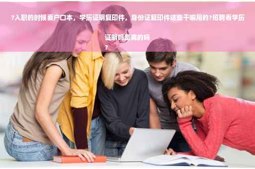?入职的时候要户口本，学历证明复印件，身份证复印件这些干嘛用的?招聘看学历证明吗是真的吗
?