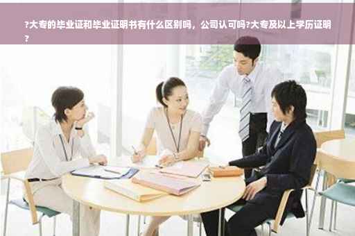 ?大专的毕业证和毕业证明书有什么区别吗，公司认可吗?大专及以上学历证明
?