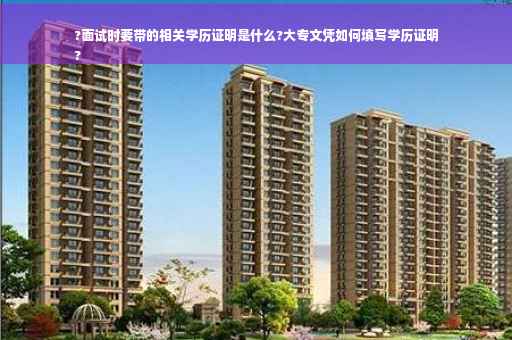 ?面试时要带的相关学历证明是什么?大专文凭如何填写学历证明
?