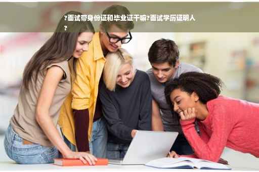 ?面试带身份证和毕业证干嘛?面试学历证明人
?