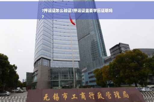 ?押运证怎么验证?押运证需要学历证明吗
?