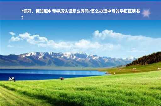 ?你好，你知道中专学历认证怎么弄吗?怎么办理中专的学历证明书
?