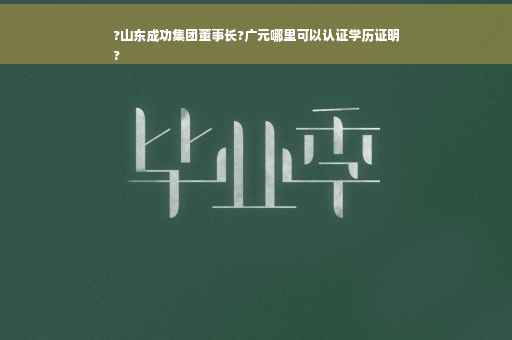 ?山东成功集团董事长?广元哪里可以认证学历证明
?