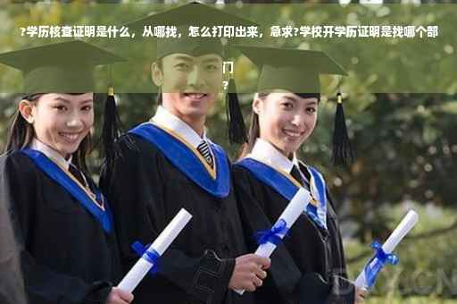 ?学历核查证明是什么，从哪找，怎么打印出来，急求?学校开学历证明是找哪个部门
?