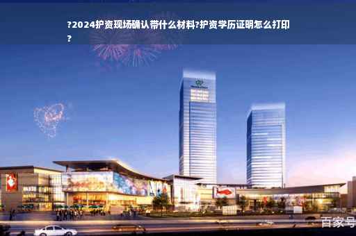 ?2024护资现场确认带什么材料?护资学历证明怎么打印
?