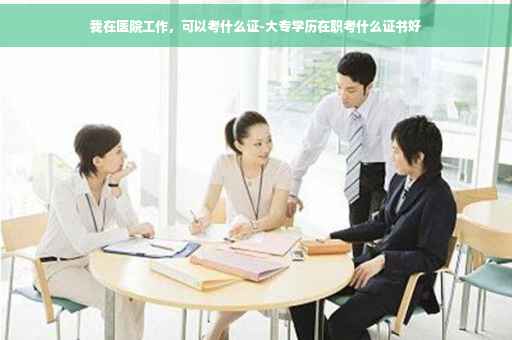 我在医院工作，可以考什么证-大专学历在职考什么证书好