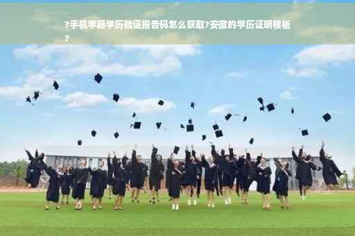 ?手机学籍学历验证报告码怎么获取?安徽的学历证明模板
?
